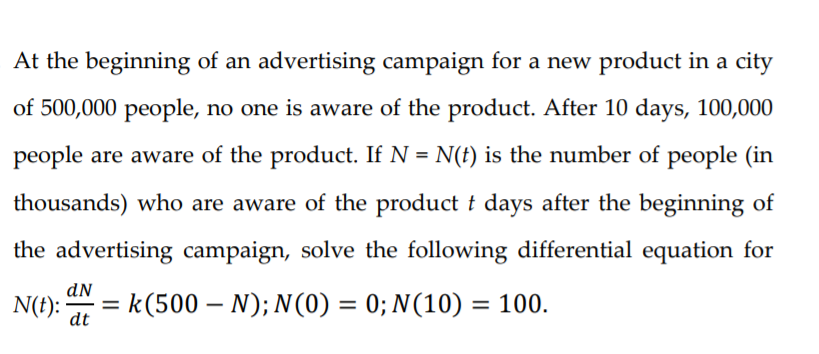 At the beginning of an advertising campaign for a new product in a city
of 500,000 people, no one is aware of the product. After 10 days, 100,000
people are aware of the product. If N = N(t) is the number of people (in
thousands) who are aware of the product t days after the beginning of
the advertising campaign, solve the following differential equation for
dN
N(t):
dt
k(500 – N); N(0) = 0; N(10) = 100.
