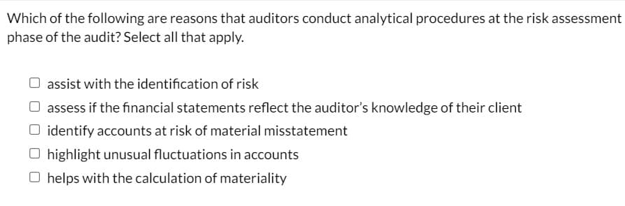Which of the following are reasons that auditors conduct analytical procedures at the risk assessment
phase of the audit? Select all that apply.
O assist with the identification of risk
assess if the financial statements reflect the auditor's knowledge of their client
O identify accounts at risk of material misstatement
O highlight unusual fluctuations in accounts
O helps with the calculation of materiality
