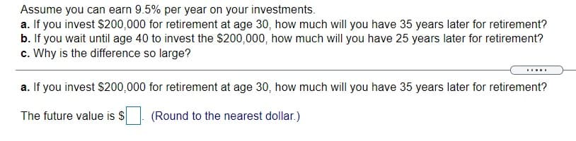 Assume you can earn 9.5% per year on your investments.
a. If you invest $200,000 for retirement at age 30, how much will you have 35 years later for retirement?
b. If you wait until age 40 to invest the $200,000, how much will you have 25 years later for retirement?
c. Why is the difference so large?
.....
a. If you invest $200,000 for retirement at age 30, how much will you have 35 years later for retirement?
The future value is $
(Round to the nearest dollar.)
