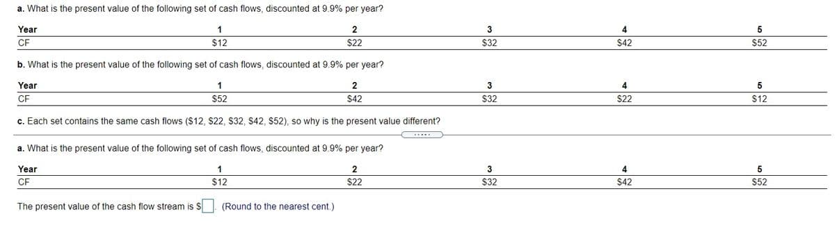 a. What is the present value of the following set of cash flows, discounted at 9.9% per year?
Year
1
2
3
4
5
CF
$12
$22
$32
$42
$52
b. What is the present value of the following set of cash flows, discounted at 9.9% per year?
Year
1
2
3
4
CF
$52
$42
$32
$22
$12
c. Each set contains the same cash flows ($12, $22, S32, $42, $52), so why is the present value different?
a. What is the present value of the following set of cash flows, discounted at 9.9% per year?
Year
1
2
4
CF
$12
$22
$32
$42
$52
The present value of the cash flow stream is S
(Round to the nearest cent.)
