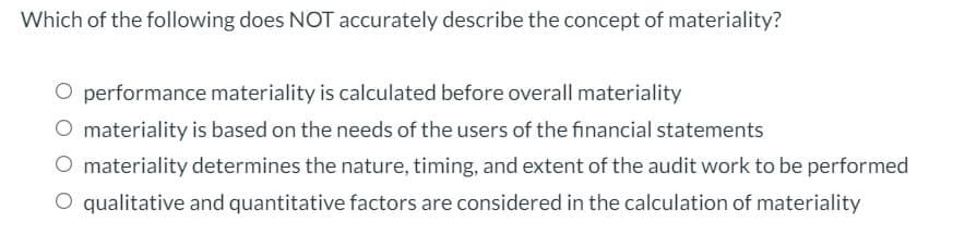 Which of the following does NOT accurately describe the concept of materiality?
O performance materiality is calculated before overall materiality
materiality is based on the needs of the users of the financial statements
O materiality determines the nature, timing, and extent of the audit work to be performed
O qualitative and quantitative factors are considered in the calculation of materiality
