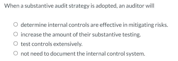 When a substantive audit strategy is adopted, an auditor will
O determine internal controls are effective in mitigating risks.
O increase the amount of their substantive testing.
O test controls extensively.
O not need to document the internal control system.
