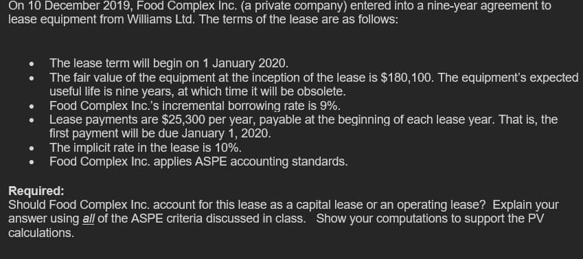 On 10 December 2019, Food Complex Inc. (a private company) entered into a nine-year agreement to
lease equipment from Williams Ltd. The terms of the lease are as follows:
The lease term will begin on 1 January 2020.
The fair value of the equipment at the inception of the lease is $180,100. The equipment's expected
useful life is nine years, at which time it will be obsolete.
Food Complex Inc.'s incremental borrowing rate is 9%.
Lease payments are $25,300 per year, payable at the beginning of each lease year. That is, the
first payment will be due January 1, 2020.
The implicit rate in the lease is 10%.
Food Complex Inc. applies ASPE accounting standards.
Required:
Should Food Complex Inc. account for this lease as a capital lease or an operating lease? Explain your
answer using all of the ASPE criteria discussed in class. Show your computations to support the PV
calculations.
