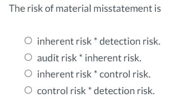 The risk of material misstatement is
O inherent risk * detection risk.
O audit risk * inherent risk.
O inherent risk * control risk.
O control risk * detection risk.

