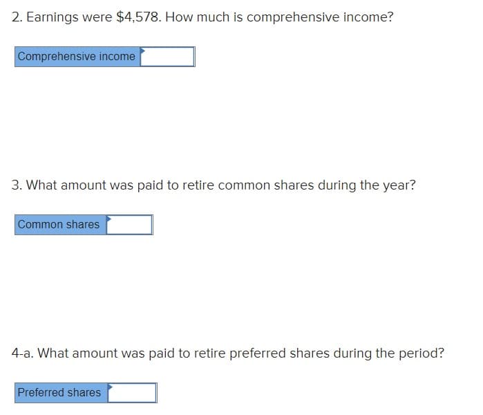 2. Earnings were $4,578. How much is comprehensive income?
Comprehensive income
3. What amount was paid to retire common shares during the year?
Common shares
4-a. What amount was paid to retire preferred shares during the period?
Preferred shares
