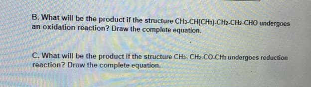 B. What will be the product if the structure CH3-CH(CH3)-CH2-CH2-CHO undergoes
an oxidation reaction? Draw the complete equation.
C. What will be the product if the structure CH3- CH2-CO-CH3 undergoes reduction
reaction? Draw the complete equation.
