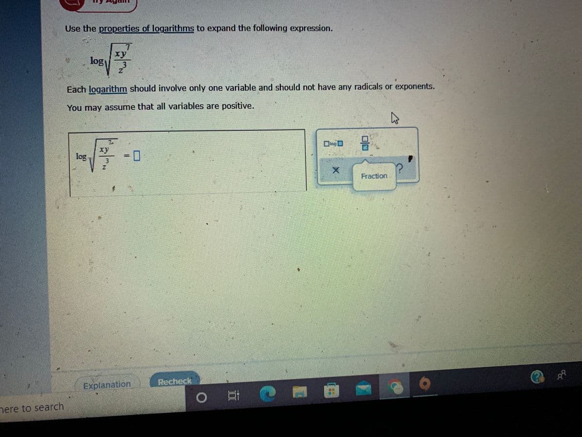 Use the properties of logarithms to expand the following expression.
7.
xy
log
Each logarithm should involve only one variable and should not have any radicals or exponents.
You may assume that all variables are positive.
xy
log
Fraction
Explanation
Recheck
1O
nere to search
%3D
