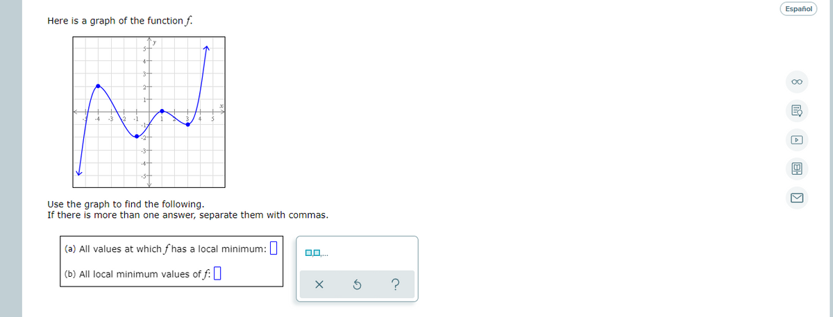 Español
Here is a graph of the function f.
Use the graph to find the following.
If there is more than one answer, separate them with commas.
(a) All values at which f has a local minimum:||
(b) All local minimum values of f:
