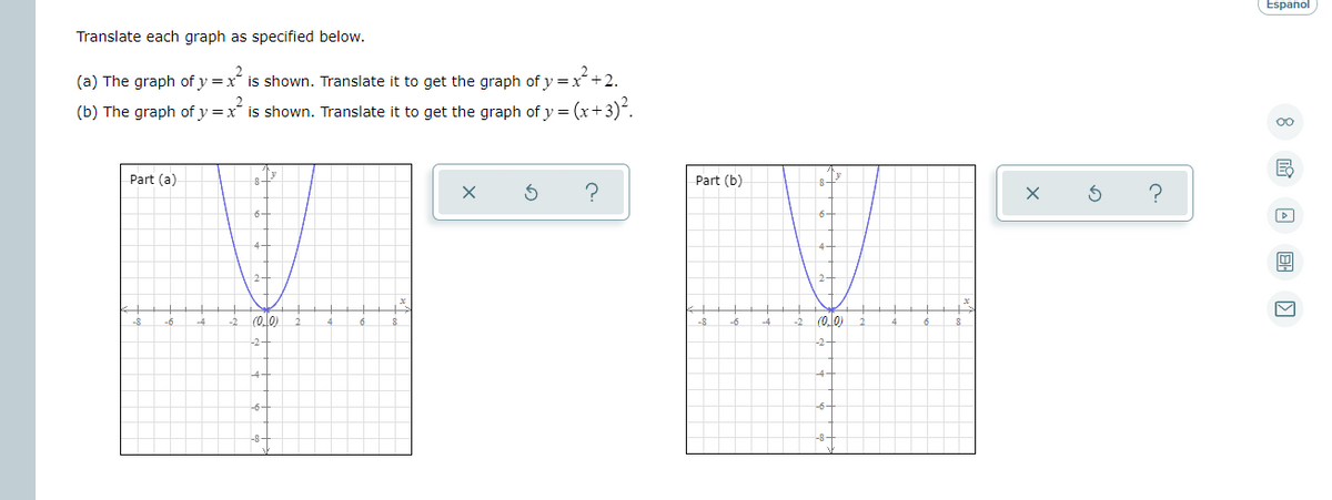 Español
Translate each graph as specified below.
(a) The graph of y =x is shown. Translate it to get the graph of y=x+2.
(b) The graph of y =x is shown. Translate it to get the graph of y = (x+3).
Part (a
Part (b)
(o.l0)
(o.0)
-8
-4
-2
-8
-6
-4
-2
-2
-4
-6
