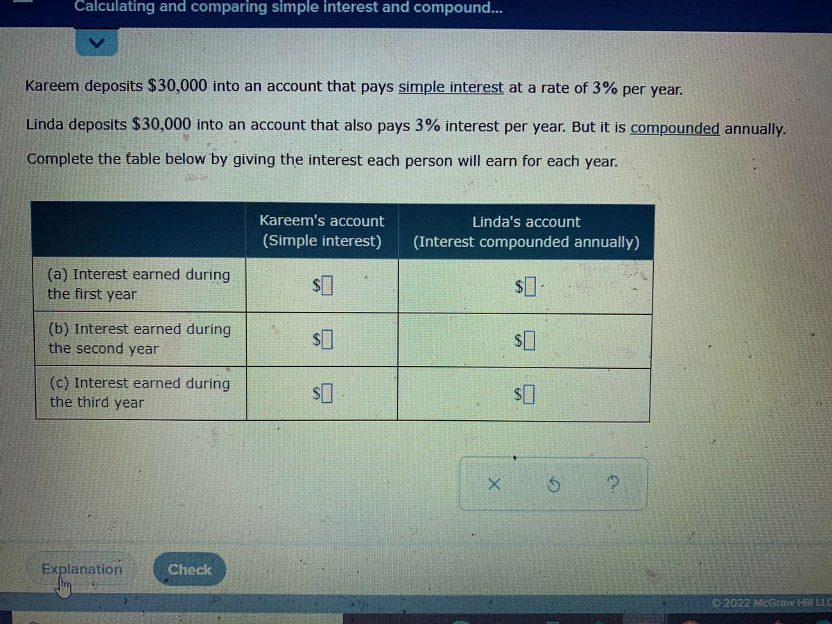 Calculating and comparing simple interest and compound...
Kareem deposits $30,000 into an account that pays simple interest at a rate of 3% per year.
Linda deposits $30,000 into an account that also pays 3% interest per year. But it is compounded annually.
Complete the table below by giving the interest each person will earn for each year.
Kareem's account
Linda's account
(Simple interest)
(Interest compounded annually)
(a) Interest earned during
the first year
(b) Interest earned during
the second year
(c) Interest earned during
the third year
Explanation
Jim
Check
0:2022 McCraw Hill LLC
%24
%4
