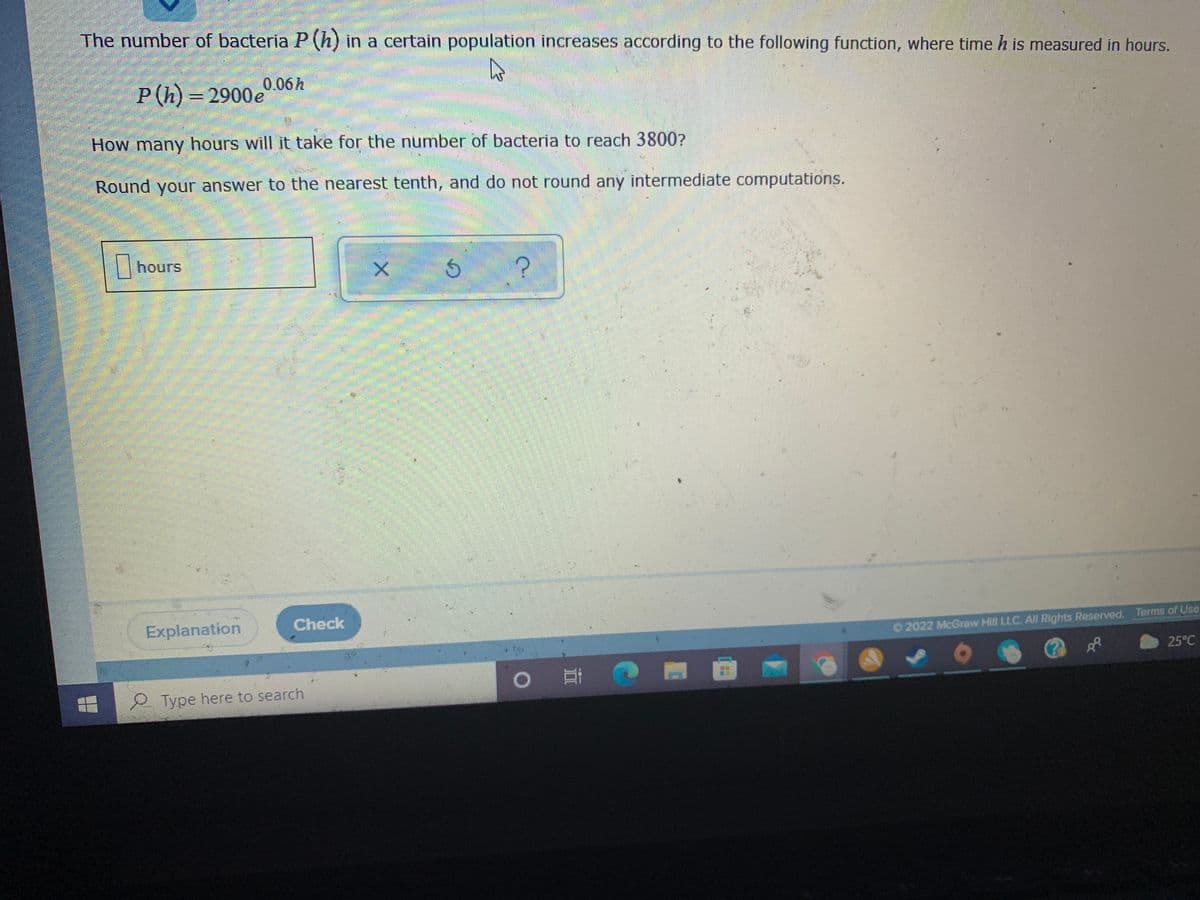 The number of bacteria P (h) in a certain population increases according to the following function, where time h is measured in hours.
0.06h
P (h) = 2900e
How many hours will it take for the number of bacteria to reach 3800?
Round your answer to the nearest tenth, and do not round any intermediate computations.
|hours
Explanation
Check
O 2022 McGraw Hill LLC. All Rights Reserved. Terms of Use
25°C
Type here to search
