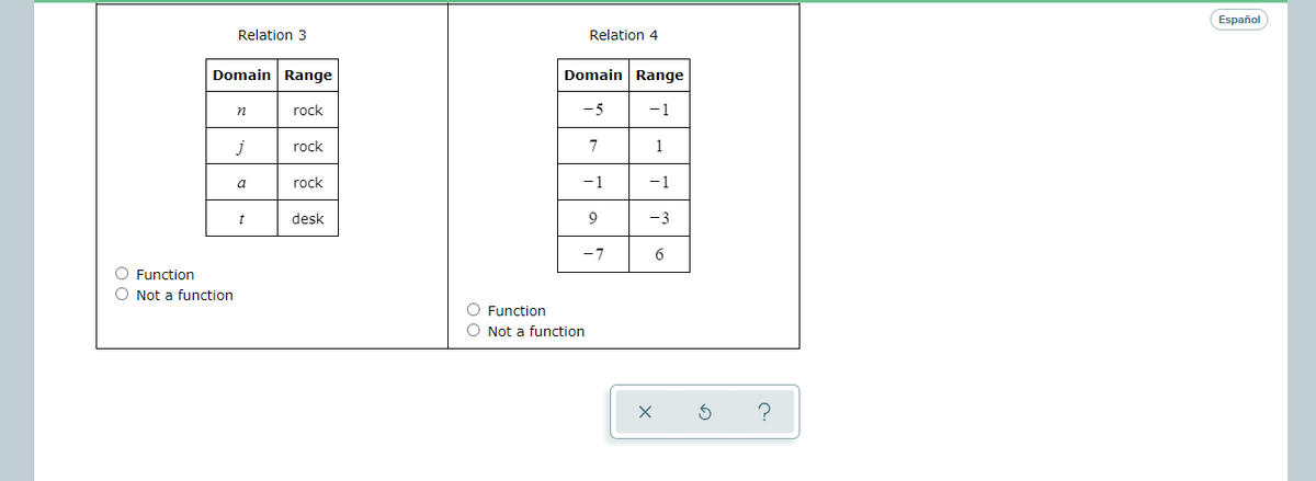 Español
Relation 3
Relation 4
Domain Range
Domain Range
n
rock
-5
-1
j
rock
1
a
rock
-1
-1
t
desk
9
-3
-7
6
O Function
O Not a function
O Function
O Not a function
?
