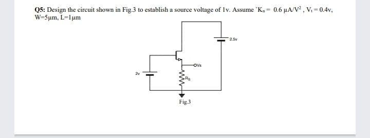 Q5: Design the circuit shown in Fig.3 to establish a source voltage of Iv. Assume "Ka = 0.6 µA/V² , V = 0.4v,
W-5µm, L=Ium
2.5v
Ovs
Fig.3
