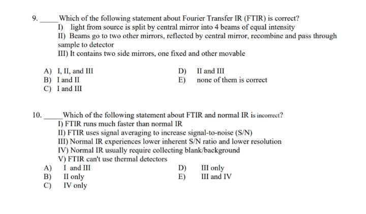 9.
Which of the following statement about Fourier Transfer IR (FTIR) is correct?
I) light from source is split by central mirror into 4 beams of equal intensity
II) Beams go to two other mirrors, reflected by central mirror, recombine and pass through
sample to detector
III) It contains two side mirrors, one fixed and other movable
A) I, II, and III
B) I and II
C) I and III
D) Il and III
E)
none of them is correct
10.
_Which of the following statement about FTIR and normal IR is incorrect?
I) FTIR runs much faster than normal IR
II) FTIR uses signal averaging to increase signal-to-noise (S/N)
III) Normal IR experiences lower inherent S/N ratio and lower resolution
IV) Normal IR usually require collecting blank/background
V) FTIR can't use thermal detectors
A) I and III
B) II only
C) IV only
D)
E)
III only
III and IV
