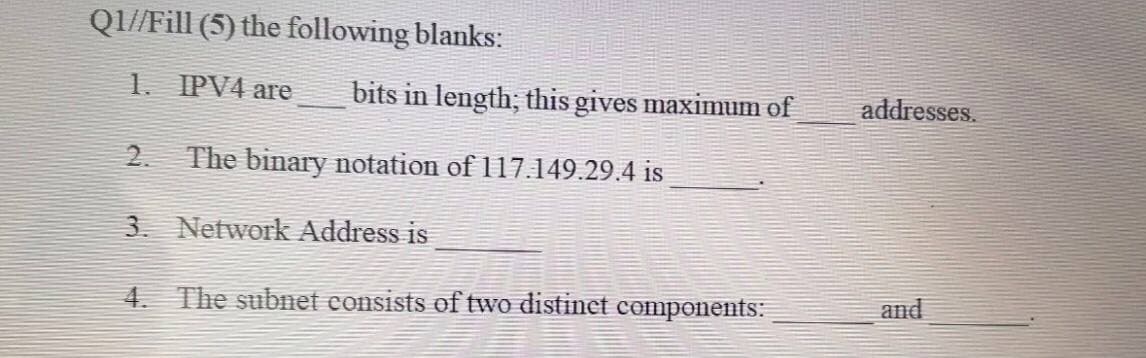 Q1//Fill (5) the following blanks:
1. IPV4 are
bits in length; this gives maximum of
addresses.
2.
The binary notation of 117.149.29.4 is
3. Network Address is
4. The subnet consists of two distinet components:
and
