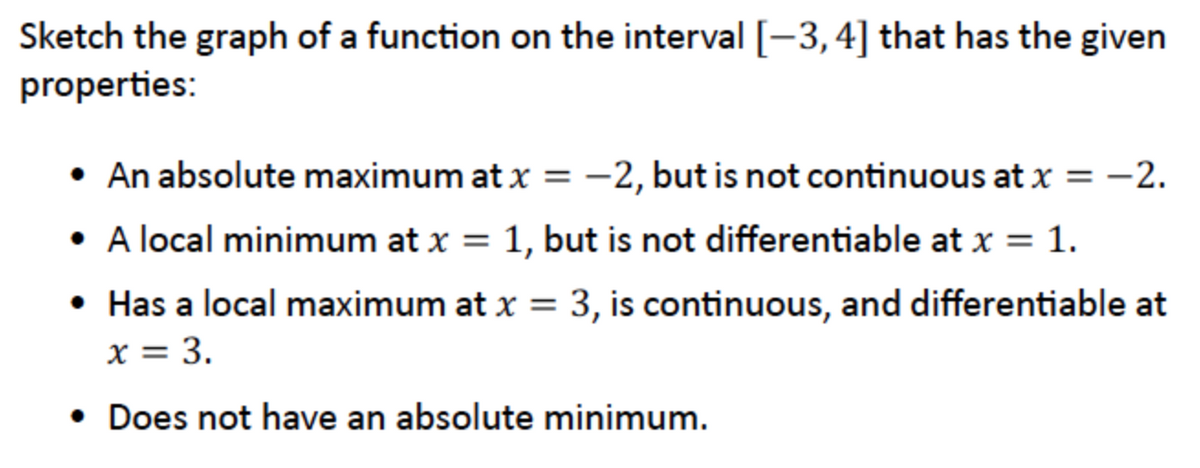 Sketch the graph of a function on the interval [-3,4] that has the given
properties:
• An absolute maximum at x = -2, but is not continuous at x = -2.
• A local minimum at x = 1, but is not differentiable at x = 1.
• Has a local maximum at x = 3, is continuous, and differentiable at
x = 3.
• Does not have an absolute minimum.
