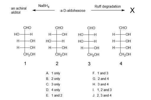 NABH,
Ruff degradation
an achiral
alditol
X
a D-aldohexose
CHO
СНО
CHO
CHO
но
OH
но-
H-
-OH
-OH
Но
--
но-
H-
-HO-
-OH
H
-OH
H-
-O-
-OH
ČH,OH
ČH,OH
ČH,OH
ČH,OH
1
2
3
4
A 1 only
В. 2 only
С. Зonly
D. 4 only
F. 1 and 3
G. 2 and 4
Н. З аnd 4
I. 1,2 and 3
E. 1 and 2
J. 2, 3 and 4
