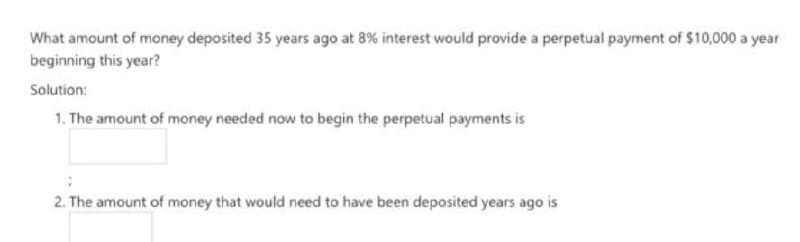 What amount of money deposited 35 years ago at 8% interest would provide a perpetual payment of $10,000 a year
beginning this year?
Solution:
1. The amount of money needed now to begin the perpetual payments is
2. The amount of money that would need to have been deposited years ago is
