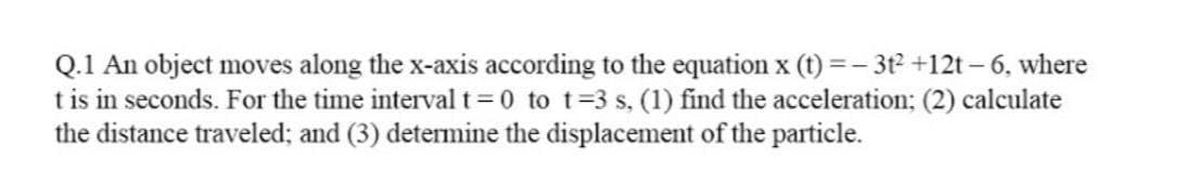 Q.1 An object moves along the x-axis according to the equation x (t) =- 3t2 +12t – 6, where
t is in seconds. For the time interval t 0 to t=3 s, (1) find the acceleration; (2) calculate
the distance traveled; and (3) determine the displacement of the particle.
