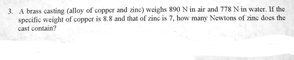 3. A brass casting (alloy of copper and zinc) weighs 890 N in air and 778 N in water. If
specific weight of copper is 8.8 and that of zinc is 7, how many Newtons of zinc does the
the
cast contain?