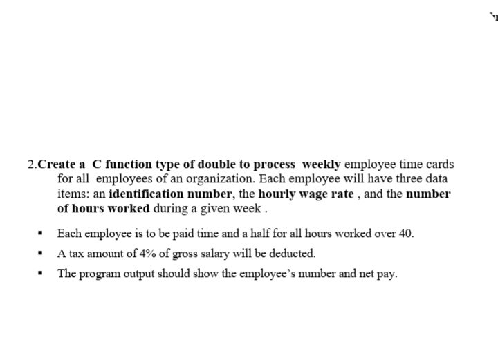 2.Create a C funetion type of double to process weekly employee time cards
for all employees of an organization. Each employee will have three data
items: an identification number, the hourly wage rate , and the number
of hours worked during a given week .
· Each employee is to be paid time and a half for all hours worked over 40.
• A tax amount of 4% of gross salary will be deducted.
The program output should show the employee's number and net pay.
