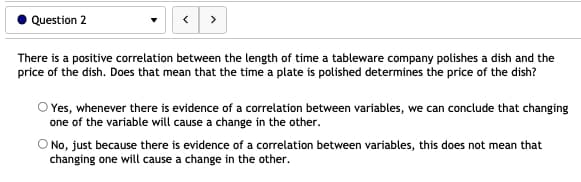 Question 2
>
There is a positive correlation between the length of time a tableware company polishes a dish and the
price of the dish. Does that mean that the time a plate is polished determines the price of the dish?
O Yes, whenever there is evidence of a correlation between variables, we can conclude that changing
one of the variable will cause a change in the other.
O No, just because there is evidence of a correlation between variables, this does not mean that
changing one will cause a change in the other.
