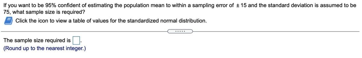 If you want to be 95% confident of estimating the population mean to within a sampling error of ± 15 and the standard deviation is assumed to be
75, what sample size is required?
Click the icon to view a table of values for the standardized normal distribution.
......
The sample size required is
(Round up to the nearest integer.)
