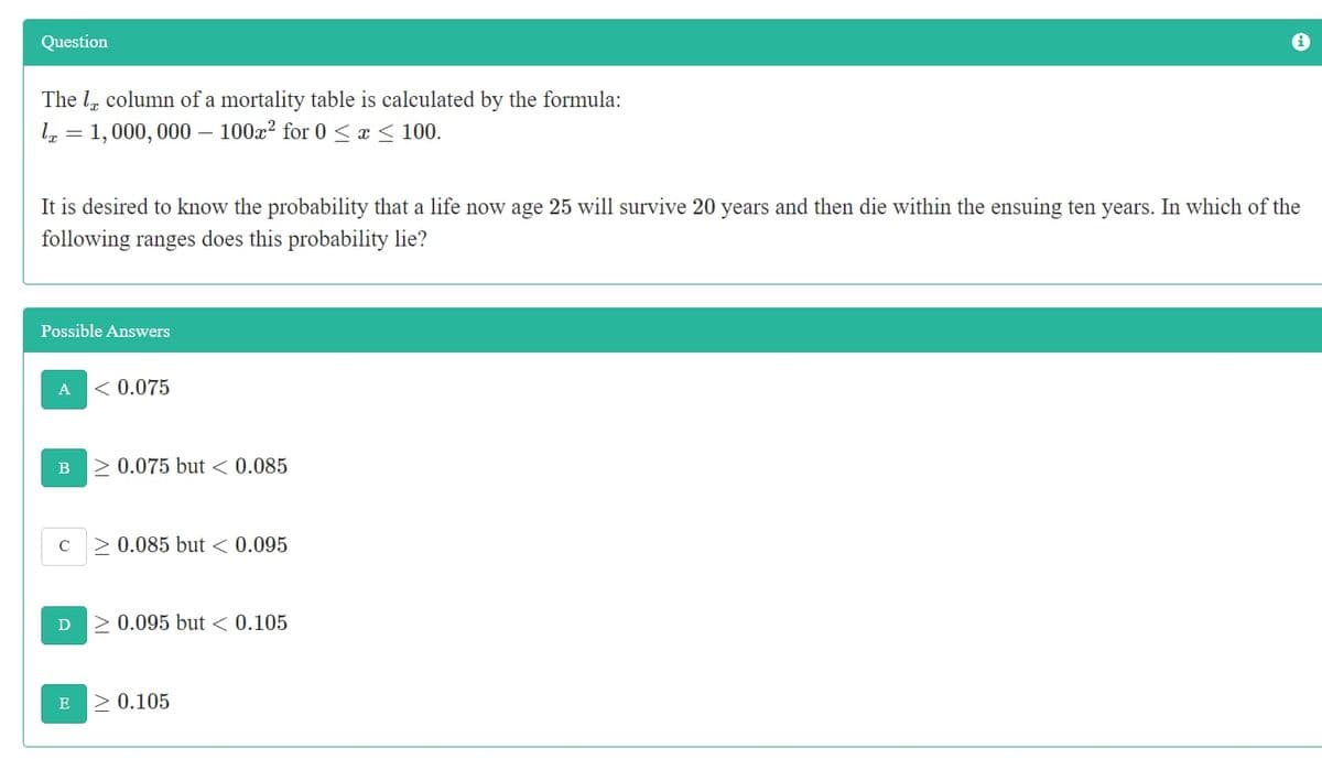 Question
The l, column of a mortality table is calculated by the formula:
l, = 1,000, 000 – 100x² for 0 < x < 100.
It is desired to know the probability that a life now age 25 will survive 20 years and then die within the ensuing ten years. In which of the
following ranges does this probability lie?
Possible Answers
A
< 0.075
> 0.075 but < 0.085
B
0.085 but < 0.095
> 0.095 but < 0.105
> 0.105
E
