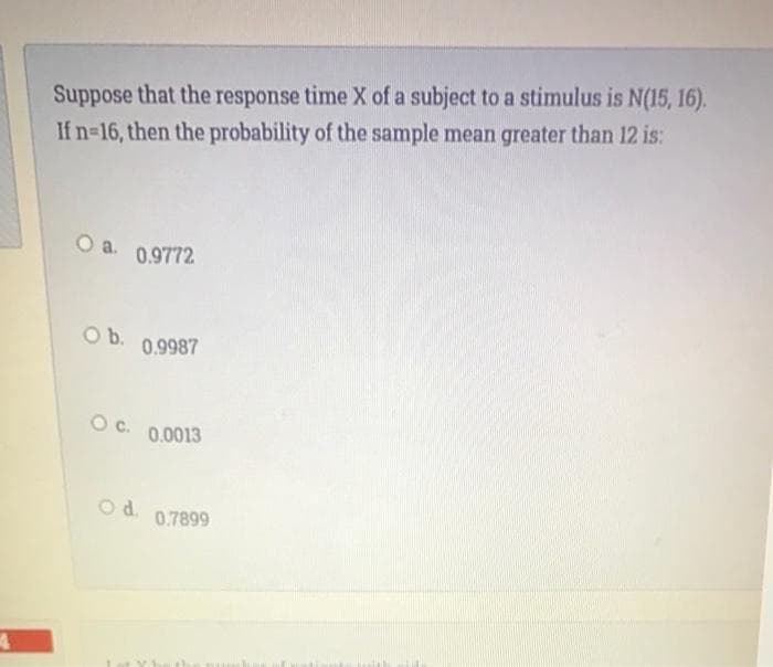 Suppose that the response time X of a subject to a stimulus is N(15, 16).
If n-16, then the probability of the sample mean greater than 12 is:
a.
0.9772
Ob.
0.9987
Oc.
0.0013
Od.
0.7899
