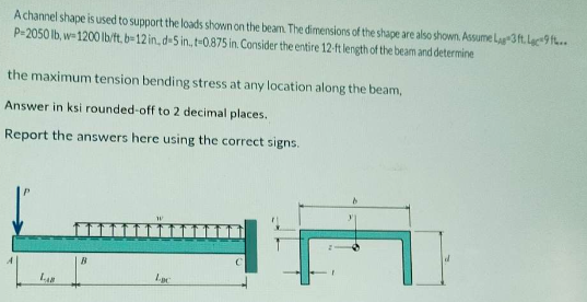 A channel shape is used to support the loads shown on the beam. The dimensions of the shape are also shown. Assume Lag 3 ft. Lac-9 ft...
P=2050 lb, w-1200 lb/ft, b-12 in, d-5 in, t-0.875 in. Consider the entire 12-ft length of the beam and determine
the maximum tension bending stress at any location along the beam,
Answer in ksi rounded-off to 2 decimal places.
Report the answers here using the correct signs.
LAB
Loc