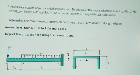 A channel shape is used to support the loads shown on the beam. The dimensions of the shape are also shown. Assume La 3 ft. La 9-
P-2050 lb, w-1200 lb/ft, b-12 in, d-5 in, t-0.875 in. Consider the entire 12-ft length of the beam and determine
Determine the maximum compression bending stress at any location along the beam
Answer in ksi rounded-off to 2 decimal places.
Report the answers here using the correct signs.
B
Lac
TI