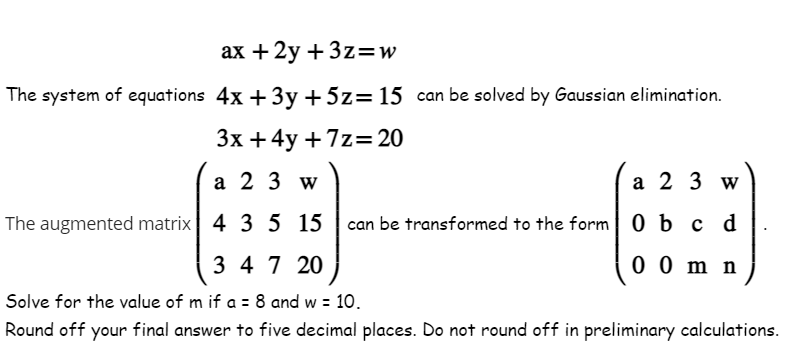 ax +2y + 3z=w
The system of equations 4x+3y + 5z = 15 can be solved by Gaussian elimination.
3x + 4y +7z=20
a 23 w
a 2 3 w
The augmented matrix 4 3 5
4 3 5
15
15 can be transformed to the form 0 b c d
00 m n
3 47 20
Solve for the value of m if a = 8 and w = 10.
Round off your final answer to five decimal places. Do not round off in preliminary calculations.