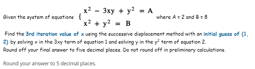 Given the system of equations {
x² − 3xy + y² = A
x² + y² = B
where A = 2 and B = 8
Find the 3rd iteration value of x using the successive displacement method with an initial guess of (1,
2) by solving x in the 3xy term of equation 1 and solving y in the y2 term of equation 2.
Round off your final answer to five decimal places. Do not round off in preliminary calculations.
Round your answer to 5 decimal places.