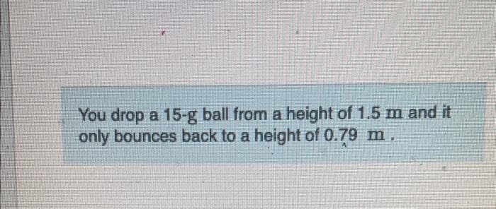 You drop a 15-g ball from a height of 1.5 m and it
only bounces back to a height of 0.79 m.