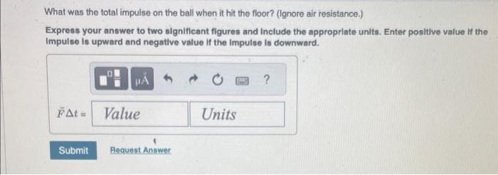 What was the total impulse on the ball when it hit the floor? (Ignore air resistance.)
Express your answer to two significant figures and include the appropriate units. Enter positive value if the
Impulse is upward and negative value if the Impulse is downward.
JIA
FAt= Value
Submit Request Answer
Units
?