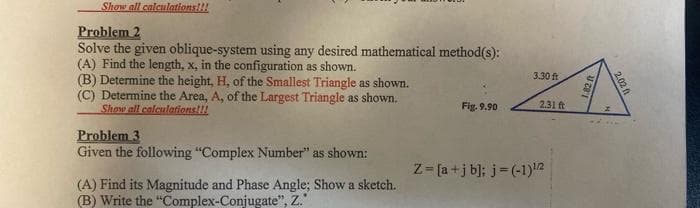 Show all calculations!!!
Problem 2
Solve the given oblique-system using any desired mathematical method(s):
(A) Find the length, x, in the configuration as shown.
(B) Determine the height, H, of the Smallest Triangle as shown.
(C) Determine the Area, A, of the Largest Triangle as shown.
Show all calculations!!!
Problem 3
Given the following "Complex Number" as shown:
(A) Find its Magnitude and Phase Angle; Show a sketch.
(B) Write the "Complex-Conjugate", Z."
Fig. 9.90
3.30 ft
2.31 ft
Z=[a+j b]; j=(-1) ¹/2²
1.82 ft
2.02 ft