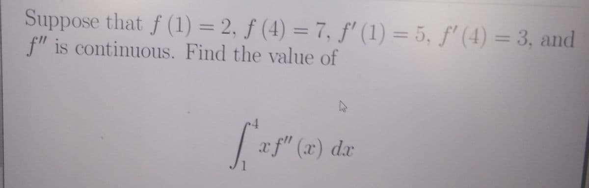 Suppose that f (1) = 2, ƒ (4) = 7, f' (1) = 5, f' (4) = 3, and
f" is continuous. Find the value of
%3D
%3D
f" (x) dx
1
