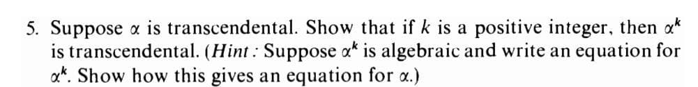 5. Suppose x is transcendental. Show that if k is a positive integer, then **
is transcendental. (Hint: Suppose x is algebraic and write an equation for
xk. Show how this gives an equation for a.)