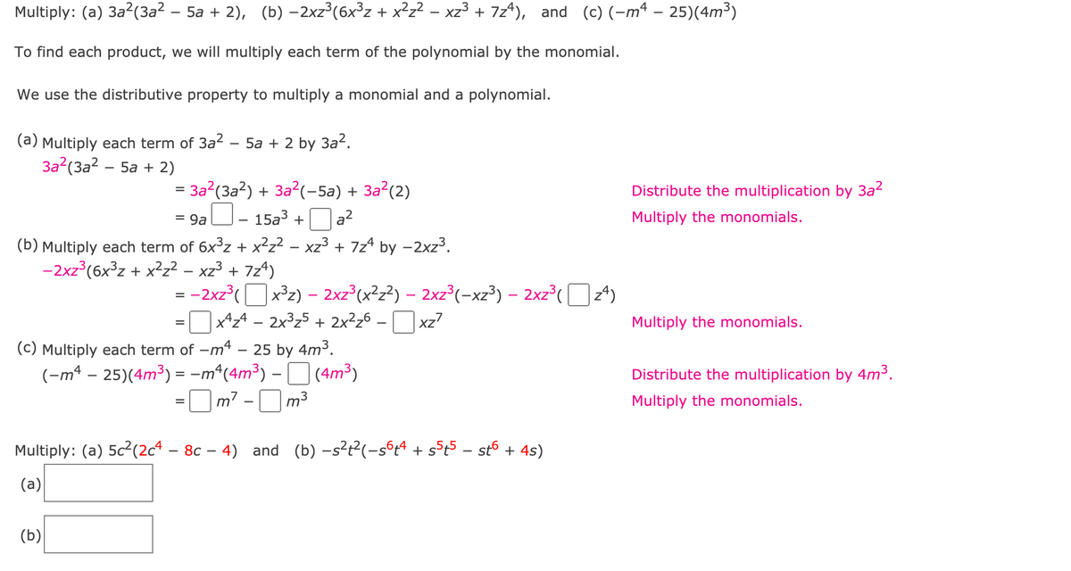 Multiply: (a) 3a?(3a² – 5a + 2), (b) -2xz°(6x³z + x²z? – xz³ + 7z*), and (c)(-mª – 25)(4m³)
To find each product, we will multiply each term of the polynomial by the monomial.
We use the distributive property to multiply a monomial and a polynomial.
(a) Multiply each term of 3a2 – 5a + 2 by 3a2.
За? (За? - 5а + 2)
= 3a?(3a?) + 3a?(-5a) + 3a²(2)
Distribute the multiplication by 3a?
] Oa?
- 15a3 +
Multiply the monomials.
= 9a
(b) Multiply each term of 6x³z + x²z² – xz3 + 7z* by -2xz3.
-2xz (6x°z + x?z? - xz³ + 7z*)
= -2xz°(O z4)
=O – Oxz7
|x3z) – 2xz³(x²z?) – 2xz°(-xz³) – 2xz³(
x^z4 – 2x3z5 + 2x²z6 .
Multiply the monomials.
%3D
25 by 4m3.
(-mª – 25)(4m³) = -m*(4m³) – D (4m³)
=Om? -Om3
(c) Multiply each term of -m'
Distribute the multiplication by 4m³.
Multiply the monomials.
Multiply: (a) 5c2(2c4 – 8c – 4) and (b) -s?t²(-s°4 + s5t5 - st6 + 4s)
(a)
(b)
