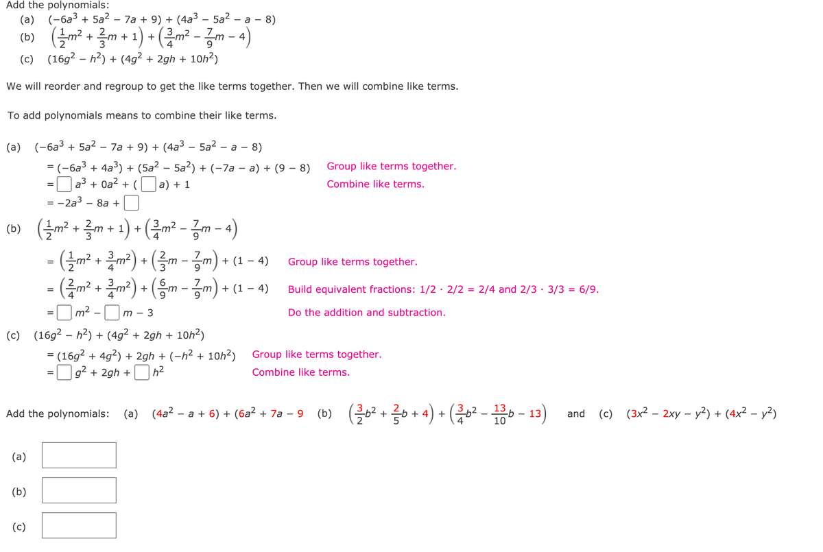 Add the polynomials:
(a) (-6a³ + 5a? – 7a + 9) + (4a3 – 5a? – a – 8)
(0) (즐까 + 를 + 1)+ (금m-금m-4)
3
(c) (16g2 – h2) + (4g² + 2gh + 10h2)
We will reorder and regroup to get the like terms together. Then we will combine like terms.
To add polynomials means to combine their like terms.
(a) (-6a³ + 5a² – 7a + 9) + (4a³ – 5a2 – a - 8)
= (-6a3 + 4a³) + (5a² – 5a2) + (-7a – a) + (9 – 8)
a3 + 0a2 + (
Group like terms together.
a) + 1
Combine like terms.
:2a3
8а +
= -
(0) (늘까+ 글+ 1)+ (름m-금m-)
- ({m² + m²) + (3m - zm) +
- (주m? + 클m) + (음m-공m) +
(b)
7
+ (1 – 4)
Group like terms together.
Build equivalent fractions: 1/2· 2/2 = 2/4 and 2/3 · 3/3 = 6/9.
=
%3D
m²
3
Do the addition and subtraction.
(c) (16g² – h²) + (4g² + 2gh + 10h²)
= (16g? + 4g?) + 2gh + (-h² + 10h²)
|g? + 2gh +
Group like terms together.
%3D
h?
Combine like terms.
%D
Add the polynomials: (a) (4a? – a + 6) + (6a? + 7a – 9
(b) (흘2 + 금+ 4) + (층02--13)
(c) (3x² – 2xy – y²) + (4x² – y?)
and
(a)
(b)
(c)
