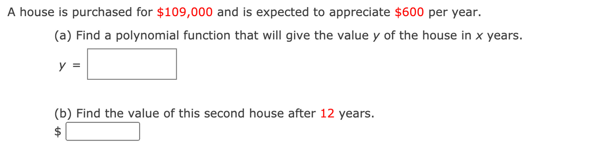 A house is purchased for $109,000 and is expected to appreciate $600 per year.
(a) Find a polynomial function that will give the value y of the house in x years.
y =
(b) Find the value of this second house after 12 years.
