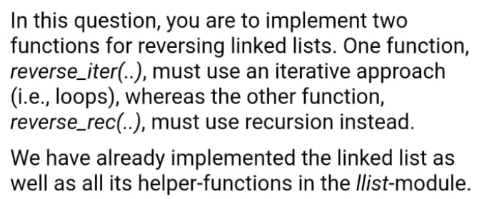 In this question, you are to implement two
functions for reversing linked lists. One function,
reverse_iter(..), must use an iterative approach
(i.e., loops), whereas the other function,
reverse_rec(..), must use recursion instead.
We have already implemented the linked list as
well as all its helper-functions in the Ilist-module.
