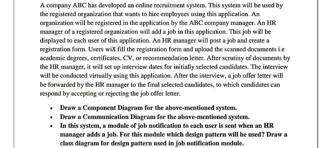 A company ABC has developed an online recruitment system. This system will be used by
the registered organization that wants to hire employees using this application. An
organization will be registered in the application by the ABC company manager. An HR
manager of a registered organization will add a job in this application. This job will be
displayed to each user of this application. An HR manager will post a job and create a
registration form. Users wil fill the registration form and upload the scanned documents i.e
academic degrees, certificates, CV, or recommendation letter. After scrutiny of documents by
the HR manager, it will set up interview dates for initially selected candidates. The interview
will be conducted virtually using this application. After the interview, a job offer letter will
be forwarded by the HR manager to the final selected candidates, to which candidates can
respond by accepting or rejecting the job offer letter.
Draw a Component Diagram for the above-mentioned system.
Draw a Communication Diagram for the above-mentioned system.
In this system, a module of job notification to each user is sent when an HR
manager adds a job. For this module which design pattern will be used? Draw a
class diagram for design pattern used in job notification module.
