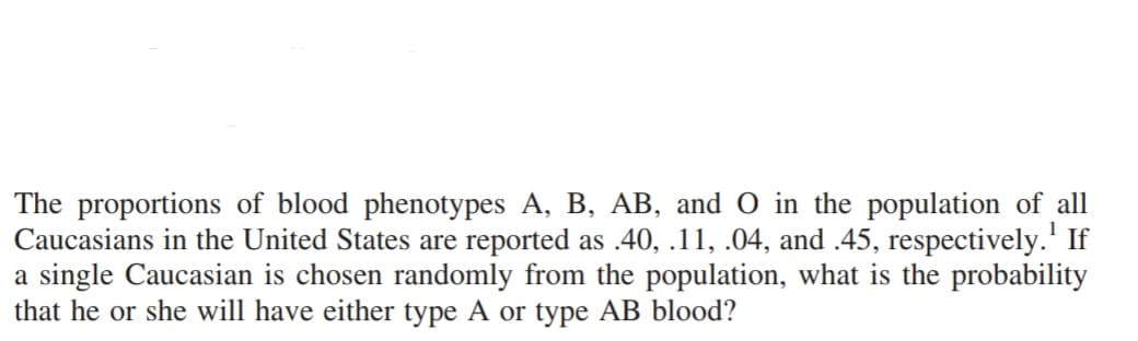 The proportions of blood phenotypes A, B, AB, and O in the population of all
Caucasians in the United States are reported as .40, .11, .04, and .45, respectively.¹ If
a single Caucasian is chosen randomly from the population, what is the probability
that he or she will have either type A or type AB blood?