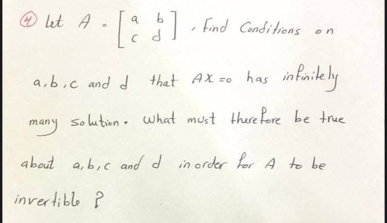 4 Let A
b
[23]
Find Conditions on
/
d
a,b,c and d that AX =0
that AX=0 has infinitely
many solution. What must therefore be true
about a,b,c and d in order for A to be
invertible ?