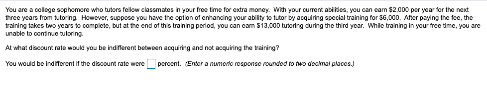 You are a college sophomore who tutors fellow classmates in your free time for extra money. With your current abilities, you can earn $2,000 per year for the next
three years from tutoring. However, suppose you have the option of enhancing your ability to tutor by acquiring special training for $6,000. After paying the fee, the
training takes two years to complete, but at the end of this training period, you can earn $13,000 tutoring during the third year. While training in your free time, you are
unable to continue tutoring.
At what discount rate would you be indifferent between acquiring and not acquiring the training?
You would be indifferent if the discount rate were
percent. (Enter a numeric response rounded to two decimal places.)