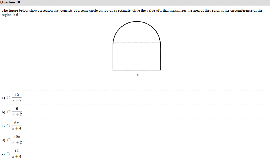 Question 10
The figure below shows a region that consists of a semi-circle on top of a rectangle. Give the value of x that maximizes the area of the region if the circumference of the
region is 6.
12
а) С
T + 2
6
b) O
T+2
67
c) O
T+ 4
127
d) O
r+2
12
e)
T+4
