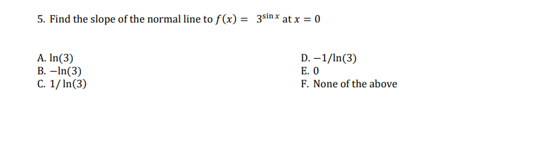 5. Find the slope of the normal line to f(x) = 3sinx at x = 0
A. In(3)
B. –In(3)
C. 1/ In(3)
D. –1/In(3)
E. O
F. None of the above
