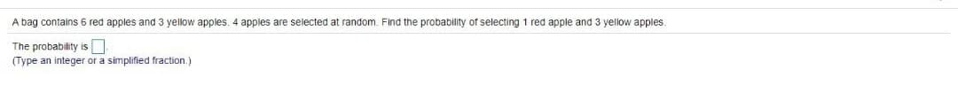 A bag contains 6 red apples and 3 yellow apples, 4 apples are selected at random. Find the probability of selecting 1 red apple and 3 yellow apples.
The probability is
(Type an integer or a simplified fraction.)
