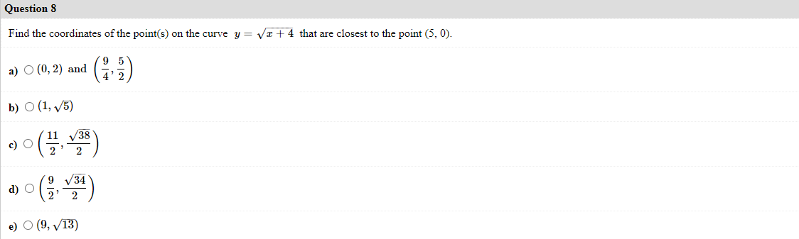 Question 8
Find the coordinates of the point(s) on the curve y = Va + 4 that are closest to the point (5, 0).
(:)
а) О (0, 2) and
b) О (1, у5)
V38
11
c) O
2
2
/34
d) O
2
e) О (9, V13)
